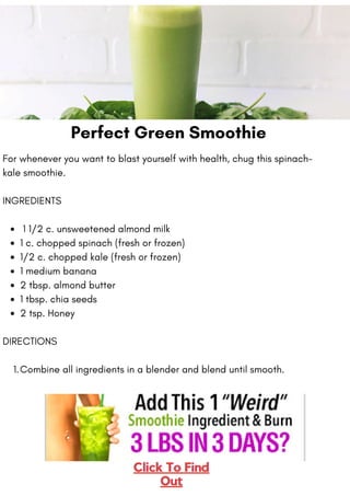 Perfect Green Smoothie
1 1/2 c. unsweetened almond milk
1 c. chopped spinach (fresh or frozen)
1/2 c. chopped kale (fresh or frozen)
1 medium banana
2 tbsp. almond butter
1 tbsp. chia seeds
2 tsp. Honey
Combine all ingredients in a blender and blend until smooth.
For whenever you want to blast yourself with health, chug this spinach-
kale smoothie.
INGREDIENTS
DIRECTIONS
1.
 