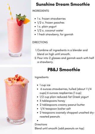 Sunshine Dream Smoothie
1 c. frozen strawberries
1/2 c. frozen peaches
1 c. plain yogurt
1/2 c. coconut water
1 fresh strawberry, for garnish
Combine all ingredients in a blender and
blend on high until smooth.
Pour into 2 glasses and garnish each with half
a strawberry.
INGREDIENTS
DIRECTIONS
1.
2.
PB&J Smoothie
1 cup ice
6 ounces strawberries, hulled (about 1 1/4
cups) 6 ounces raspberries (1 cup)
1/2 cup plain reduced-fat Greek yogurt
3 tablespoons honey
2 tablespoons creamy peanut butter
1/4 teaspoon kosher salt
2 teaspoons coarsely chopped unsalted dry-
roasted peanuts
Ingredients
Directions
Blend until smooth (add peanuts on top)
 