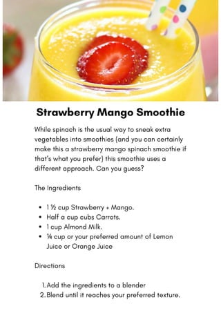 Strawberry Mango Smoothie
1 ½ cup Strawberry + Mango.
Half a cup cubs Carrots.
1 cup Almond Milk.
¼ cup or your preferred amount of Lemon
Juice or Orange Juice
Add the ingredients to a blender
Blend until it reaches your preferred texture.
While spinach is the usual way to sneak extra
vegetables into smoothies (and you can certainly
make this a strawberry mango spinach smoothie if
that’s what you prefer) this smoothie uses a
different approach. Can you guess?
The Ingredients
Directions
1.
2.
 