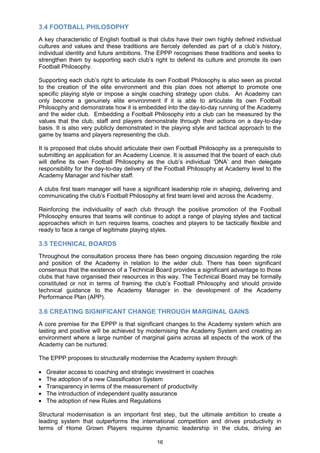 3.4 FOOTBALL PHILOSOPHY
A key characteristic of English football is that clubs have their own highly defined individual
cultures and values and these traditions are fiercely defended as part of a club‟s history,
individual identity and future ambitions. The EPPP recognises these traditions and seeks to
strengthen them by supporting each club‟s right to defend its culture and promote its own
Football Philosophy.

Supporting each club‟s right to articulate its own Football Philosophy is also seen as pivotal
to the creation of the elite environment and this plan does not attempt to promote one
specific playing style or impose a single coaching strategy upon clubs. An Academy can
only become a genuinely elite environment if it is able to articulate its own Football
Philosophy and demonstrate how it is embedded into the day-to-day running of the Academy
and the wider club. Embedding a Football Philosophy into a club can be measured by the
values that the club, staff and players demonstrate through their actions on a day-to-day
basis. It is also very publicly demonstrated in the playing style and tactical approach to the
game by teams and players representing the club.

It is proposed that clubs should articulate their own Football Philosophy as a prerequisite to
submitting an application for an Academy Licence. It is assumed that the board of each club
will define its own Football Philosophy as the club‟s individual „DNA‟ and then delegate
responsibility for the day-to-day delivery of the Football Philosophy at Academy level to the
Academy Manager and his/her staff.

A clubs first team manager will have a significant leadership role in shaping, delivering and
communicating the club‟s Football Philosophy at first team level and across the Academy.

Reinforcing the individuality of each club through the positive promotion of the Football
Philosophy ensures that teams will continue to adopt a range of playing styles and tactical
approaches which in turn requires teams, coaches and players to be tactically flexible and
ready to face a range of legitimate playing styles.

3.5 TECHNICAL BOARDS
Throughout the consultation process there has been ongoing discussion regarding the role
and position of the Academy in relation to the wider club. There has been significant
consensus that the existence of a Technical Board provides a significant advantage to those
clubs that have organised their resources in this way. The Technical Board may be formally
constituted or not in terms of framing the club‟s Football Philosophy and should provide
technical guidance to the Academy Manager in the development of the Academy
Performance Plan (APP).

3.6 CREATING SIGNIFICANT CHANGE THROUGH MARGINAL GAINS
A core premise for the EPPP is that significant changes to the Academy system which are
lasting and positive will be achieved by modernising the Academy System and creating an
environment where a large number of marginal gains across all aspects of the work of the
Academy can be nurtured.

The EPPP proposes to structurally modernise the Academy system through:

  Greater access to coaching and strategic investment in coaches
  The adoption of a new Classification System
  Transparency in terms of the measurement of productivity
  The introduction of independent quality assurance
  The adoption of new Rules and Regulations

Structural modernisation is an important first step, but the ultimate ambition to create a
leading system that outperforms the international competition and drives productivity in
terms of Home Grown Players requires dynamic leadership in the clubs, driving an

                                              16
 