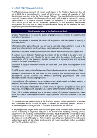 3.10 THE PERFORMANCE CLOCK
The Multidisciplinary Approach will impact on all players in the Academy System as they will
be entitled to a comprehensive record of achievement across all aspects of their
development once they enter the Performance Pathway. This record of achievement will be
captured through a player‟s Performance Clock and it will provide a moment to moment
measurement of a player‟s progress through the Academy. It is envisaged that the
Performance Clock will be an embedded application in the Academy Performance
Management Tool and that an easily accessible online facility will be available for every
player throughout the Academy System.

                     Key Characteristics of the Performance Clock

Enables Academies to measure the quality of progression and monitor the coaching that
each player is engaged in
Enables Academies to measure the quality of progression that each player is making in
match situations
Information will be carried forward year on year to build into a comprehensive record of the
player‟s development and his strengths and weaknesses across all areas
Available to the player and his parents/guardians as well as the coaching and support staff
If a player moves between Academies, the Clock will be provided to the player and his
parents/guardian upon exit. Should the player move within the system it will become the
responsibility of the new Academy, thereby maintaining a comprehensive and continual
picture of the player‟s development
Viewed as a player‟s entitlement to have an up to date Clock once he is registered in an
Academy
The ISO should measure the effectiveness of each club in maintaining each player‟s Clock
Provides a breakdown of the time spent on both individual and team technical and tactical
development, Sports Science and Medicine (including, psychological and social
development) and educational progression
Logs qualitative information and evidence documented by both coach and player, relating to
a player‟s successful progression against the above areas
From U9, it includes evidence that a 12 week review of a player‟s progress has taken place
including a forward plan with each players personal performance targets to the next review
From U12, it includes evidence that a six week review of a players progress has taken
place including a forward plan with each players personal performance targets to the next
review

For players who are based outside of the Academy system, further consultation is required
with Grassroots Youth Football to agree a method for measuring players‟ records of
achievement prior to the registration of boys with Academies for the first time.

At any stage where players move from the junior game there should be some record of what
access to coaching a player has had prior to his arrival in the Academy. Similarly, when a
player leaves an Academy and returns to Grassroots Youth Football he should leave with a
comprehensive record of achievement and with clear signals to the junior club of the
development needs of the player. Achieving this level of synergy between the professional
and amateur game will be a huge challenge and will require significant further consultation
with The FA and other partners.




                                             19
 