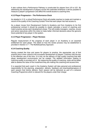 It also outlines that a Performance Pathway is constructed for players from U5 to U21. By
addressing the development of players across this extended timeframe it will be possible to
measure a player‟s progression and affect the overall access to coaching time.

4.3.2 Player Progression – The Performance Clock

As detailed in 3.10, a virtual Performance Clock will enable coaches to create and maintain a
record of the quality of the Coaching Contact Time that each player has had access to.

As a player moves from Development Centre to Academy and from Academy to his first
professional contract it should be possible to clearly calculate a record of coaching and
match practice across each development phase. This will enable managers, coaches, scouts
and senior executives within the clubs to make better informed decisions about the genuine
future potential of any player in the system.

4.3.3 Player Progression – Player Reviews

Regular measurement of the progress of each player in an Academy is an essential
entitlement for each player. The detail on how the review process may be established is
provided in Section 3.7 – The Multidisciplinary Approach.

4.3.4 Coaching Quality

Having created the time and space for players to practice, the appropriate use of that
practice time is then critical to the successful development of players. Coaches hold the key
to the effective use of the time. It is only via the delivery of high quality coaching that elite
player development environments can be created. The detailed information relating to
coaching quality is provided at 6.4. By measuring the quality of coaching, clubs will be better
able to assess the value of the investment they are making into coaching and access time.

It is expected that each coach in the Academy System will take personal and professional
responsibility for the planning, preparation, delivery, feedback and downloading/capture of
each session that he/she delivers. Each session will be delivered as part of a coherent
Coaching Programme which is relevant for the players under their charge.




                                               22
 