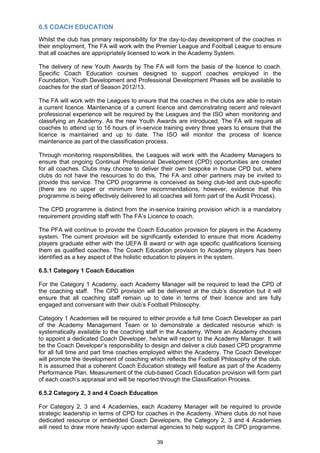 6.5 COACH EDUCATION
Whilst the club has primary responsibility for the day-to-day development of the coaches in
their employment, The FA will work with the Premier League and Football League to ensure
that all coaches are appropriately licensed to work in the Academy System.

The delivery of new Youth Awards by The FA will form the basis of the licence to coach.
Specific Coach Education courses designed to support coaches employed in the
Foundation, Youth Development and Professional Development Phases will be available to
coaches for the start of Season 2012/13.

The FA will work with the Leagues to ensure that the coaches in the clubs are able to retain
a current licence. Maintenance of a current licence and demonstrating recent and relevant
professional experience will be required by the Leagues and the ISO when monitoring and
classifying an Academy. As the new Youth Awards are introduced, The FA will require all
coaches to attend up to 16 hours of in-service training every three years to ensure that the
licence is maintained and up to date. The ISO will monitor the process of licence
maintenance as part of the classification process.

Through monitoring responsibilities, the Leagues will work with the Academy Managers to
ensure that ongoing Continual Professional Development (CPD) opportunities are created
for all coaches. Clubs may choose to deliver their own bespoke in house CPD but, where
clubs do not have the resources to do this, The FA and other partners may be invited to
provide this service. The CPD programme is conceived as being club-led and club-specific
(there are no upper or minimum time recommendations, however, evidence that this
programme is being effectively delivered to all coaches will form part of the Audit Process).

The CPD programme is distinct from the in-service training provision which is a mandatory
requirement providing staff with The FA‟s Licence to coach.

The PFA will continue to provide the Coach Education provision for players in the Academy
system. The current provision will be significantly extended to ensure that more Academy
players graduate either with the UEFA B award or with age specific qualifications licensing
them as qualified coaches. The Coach Education provision to Academy players has been
identified as a key aspect of the holistic education to players in the system.

6.5.1 Category 1 Coach Education

For the Category 1 Academy, each Academy Manager will be required to lead the CPD of
the coaching staff. The CPD provision will be delivered at the club‟s discretion but it will
ensure that all coaching staff remain up to date in terms of their licence and are fully
engaged and conversant with their club‟s Football Philosophy.

Category 1 Academies will be required to either provide a full time Coach Developer as part
of the Academy Management Team or to demonstrate a dedicated resource which is
systematically available to the coaching staff in the Academy. Where an Academy chooses
to appoint a dedicated Coach Developer, he/she will report to the Academy Manager. It will
be the Coach Developer‟s responsibility to design and deliver a club based CPD programme
for all full time and part time coaches employed within the Academy. The Coach Developer
will promote the development of coaching which reflects the Football Philosophy of the club.
It is assumed that a coherent Coach Education strategy will feature as part of the Academy
Performance Plan. Measurement of the club-based Coach Education provision will form part
of each coach‟s appraisal and will be reported through the Classification Process.

6.5.2 Category 2, 3 and 4 Coach Education

For Category 2, 3 and 4 Academies, each Academy Manager will be required to provide
strategic leadership in terms of CPD for coaches in the Academy. Where clubs do not have
dedicated resource or embedded Coach Developers, the Category 2, 3 and 4 Academies
will need to draw more heavily upon external agencies to help support its CPD programme.

                                             39
 