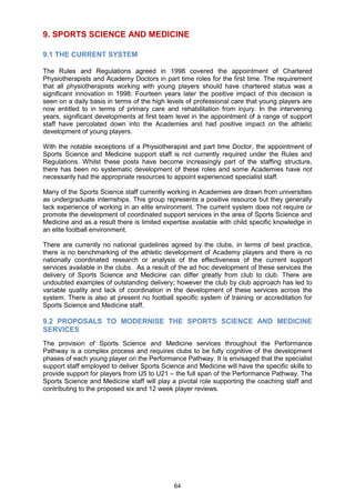 9. SPORTS SCIENCE AND MEDICINE

9.1 THE CURRENT SYSTEM

The Rules and Regulations agreed in 1998 covered the appointment of Chartered
Physiotherapists and Academy Doctors in part time roles for the first time. The requirement
that all physiotherapists working with young players should have chartered status was a
significant innovation in 1998. Fourteen years later the positive impact of this decision is
seen on a daily basis in terms of the high levels of professional care that young players are
now entitled to in terms of primary care and rehabilitation from injury. In the intervening
years, significant developments at first team level in the appointment of a range of support
staff have percolated down into the Academies and had positive impact on the athletic
development of young players.

With the notable exceptions of a Physiotherapist and part time Doctor, the appointment of
Sports Science and Medicine support staff is not currently required under the Rules and
Regulations. Whilst these posts have become increasingly part of the staffing structure,
there has been no systematic development of these roles and some Academies have not
necessarily had the appropriate resources to appoint experienced specialist staff.

Many of the Sports Science staff currently working in Academies are drawn from universities
as undergraduate internships. This group represents a positive resource but they generally
lack experience of working in an elite environment. The current system does not require or
promote the development of coordinated support services in the area of Sports Science and
Medicine and as a result there is limited expertise available with child specific knowledge in
an elite football environment.

There are currently no national guidelines agreed by the clubs, in terms of best practice,
there is no benchmarking of the athletic development of Academy players and there is no
nationally coordinated research or analysis of the effectiveness of the current support
services available in the clubs. As a result of the ad hoc development of these services the
delivery of Sports Science and Medicine can differ greatly from club to club. There are
undoubted examples of outstanding delivery; however the club by club approach has led to
variable quality and lack of coordination in the development of these services across the
system. There is also at present no football specific system of training or accreditation for
Sports Science and Medicine staff.

9.2 PROPOSALS TO MODERNISE THE SPORTS SCIENCE AND MEDICINE
SERVICES
The provision of Sports Science and Medicine services throughout the Performance
Pathway is a complex process and requires clubs to be fully cognitive of the development
phases of each young player on the Performance Pathway. It is envisaged that the specialist
support staff employed to deliver Sports Science and Medicine will have the specific skills to
provide support for players from U5 to U21 – the full span of the Performance Pathway. The
Sports Science and Medicine staff will play a pivotal role supporting the coaching staff and
contributing to the proposed six and 12 week player reviews.




                                             64
 