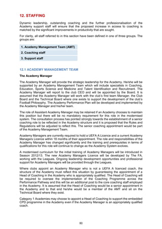 12. STAFFING
Dynamic leadership, outstanding coaching and the further professionalisation of the
Academy support staff will ensure that the proposed increase in access to coaching is
matched by the significant improvements in productivity that are sought.

For clarity, all staff referred to in this section have been defined in one of three groups. The
groups are:

 1. Academy Management Team (AMT)
 2. Coaching staff
 3. Support staff


12.1 ACADEMY MANAGEMENT TEAM
The Academy Manager

The Academy Manager will provide the strategic leadership for the Academy. He/she will be
supported by an Academy Management Team which will include specialists in Coaching,
Education, Sports Science and Medicine and Talent Identification and Recruitment. The
Academy Manager will report to the club CEO and will be appointed by the Board. It is
assumed that the Academy Manager will work with the club‟s first team Manager, the Club
Board and the Technical Board where one exists to support the development of the club‟s
Football Philosophy. The Academy Performance Plan will be developed and implemented by
the Academy Manager and his/her team.

The role of Assistant Academy Manager may be retained if an Academy chooses to maintain
this position but there will be no mandatory requirement for this role in the modernised
system. The consultation process has pointed strongly towards the establishment of a senior
coaching role to be reflected in the Academy structure and it is proposed that the Rules and
Regulations will be adjusted to reflect this. The senior coaching appointment would be part
of the Academy Management Team.

Academy Managers are currently required to hold a UEFA A Licence and a current Academy
Managers Licence within 18 months of their appointment. The role and responsibilities of the
Academy Manager has changed significantly and the training and prerequisites in terms of
qualifications for this role will continue to change as the Academy System evolves.

A modernised curriculum for the initial training of Academy Managers will be introduced in
Season 2012/13. The new Academy Managers Licence will be developed by The FA,
working with the Leagues. Ongoing leadership development opportunities and professional
support for Academy Managers will be provided through the Leagues.

Where clubs appoint an Academy Manager who is not a UEFA A licenced coach, the
structure of the Academy must reflect this situation by guaranteeing the appointment of a
Head of Coaching in the Academy who is appropriately qualified. The Head of Coaching will
be required to oversee the implementation of the Coaching Programme across the
Performance Pathway and this will be an additional post to the core coaching staff employed
in the Academy. It is assumed that the Head of Coaching would be a senior appointment in
the Academy and to that end he/she would be a member of the AMT and sit on the
Technical Board where they exist.

Category 1 Academies may choose to appoint a Head of Coaching to support the embedded
CPD programme in the Academy even if the Academy Manager is an appropriately qualified
coach.




                                              80
 