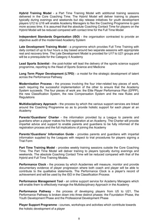 Hybrid Training Model - a Part Time Training Model with additional training sessions
delivered in the Core Coaching Time. The Hybrid Model will deliver training to players
typically during evenings and weekends but day release initiatives for youth development
players U12 to U16 will enable Academy Managers to flex the Coaching Programme to gain
more access time. It is assumed that the absolute Coaching Contact Time for players on the
Hybrid Model will be reduced compared with contact time for the Full Time Model

Independent Standards Organisation (ISO) - the organisation contracted to provide an
objective audit of the modernised Academy System

Late Development Training Model - a programme which provides Full Time Training with
daily contact of up to four hours a day based around two separate sessions with appropriate
rest and recovery time. The Late Development Model is provided for U17 to U21 groups and
will be a prerequisite for the Category 4 Academy

Lead Sports Scientist - the post-holder will lead the delivery of the sports science support
programme, reporting to the Head of Sports Science and Medicine

Long Term Player Development (LTPD) - a model for the strategic development of talent
across the Performance Pathway

Modernisation Process - the process involving the four inter-related key pieces of work,
each requiring the successful implementation of the other to ensure that the Academy
System succeeds. The four pieces of work are: the Elite Player Performance Plan (EPPP),
the new Classification System, the new Compensation System and the new Rules and
Regulations

Multidisciplinary Approach - the process by which the various support services are linked
around the Coaching Programme so as to provide holistic support for each player at an
Academy

Parents’/Guardians’ Charter - the information provided by a League to parents and
guardians when a player makes his first registration at an Academy. The Charter will provide
impartial advice and support to enable parents and guardians to be fully informed of the
registration process and the full implications of joining the Academy

Parents’/Guardians’ Information Guide - provides parents and guardians with impartial
information supplied by the Leagues with respect to trial procedures for players signing a
Trial Form

Part Time Training Model - provides weekly training sessions outside the Core Coaching
Time. The Part Time Model will deliver training to players typically during evenings and
weekends. The absolute Coaching Contact Time will be reduced compared with that of the
Hybrid and Full Time Training Models.

Performance Clock - the process by which Academies will measure, monitor and provide
documentary evidence of player progression where both coach and player will be able to
contribute to the qualitative statements. The Performance Clock is a player‟s record of
achievement and will be used by the ISO in the Classification Process

Performance Management Tool - an online support service for Academy Managers which
will enable them to effectively manage the Multidisciplinary Approach in the Academy

Performance Pathway - the process of developing players from U5 to U21, The
Performance Pathway is broken down into three distinct phases: the Foundation Phase, the
Youth Development Phase and the Professional Development Phase

Player Support Programme - courses, workshops and activities which contribute towards
the holistic development of a player


                                             8
 