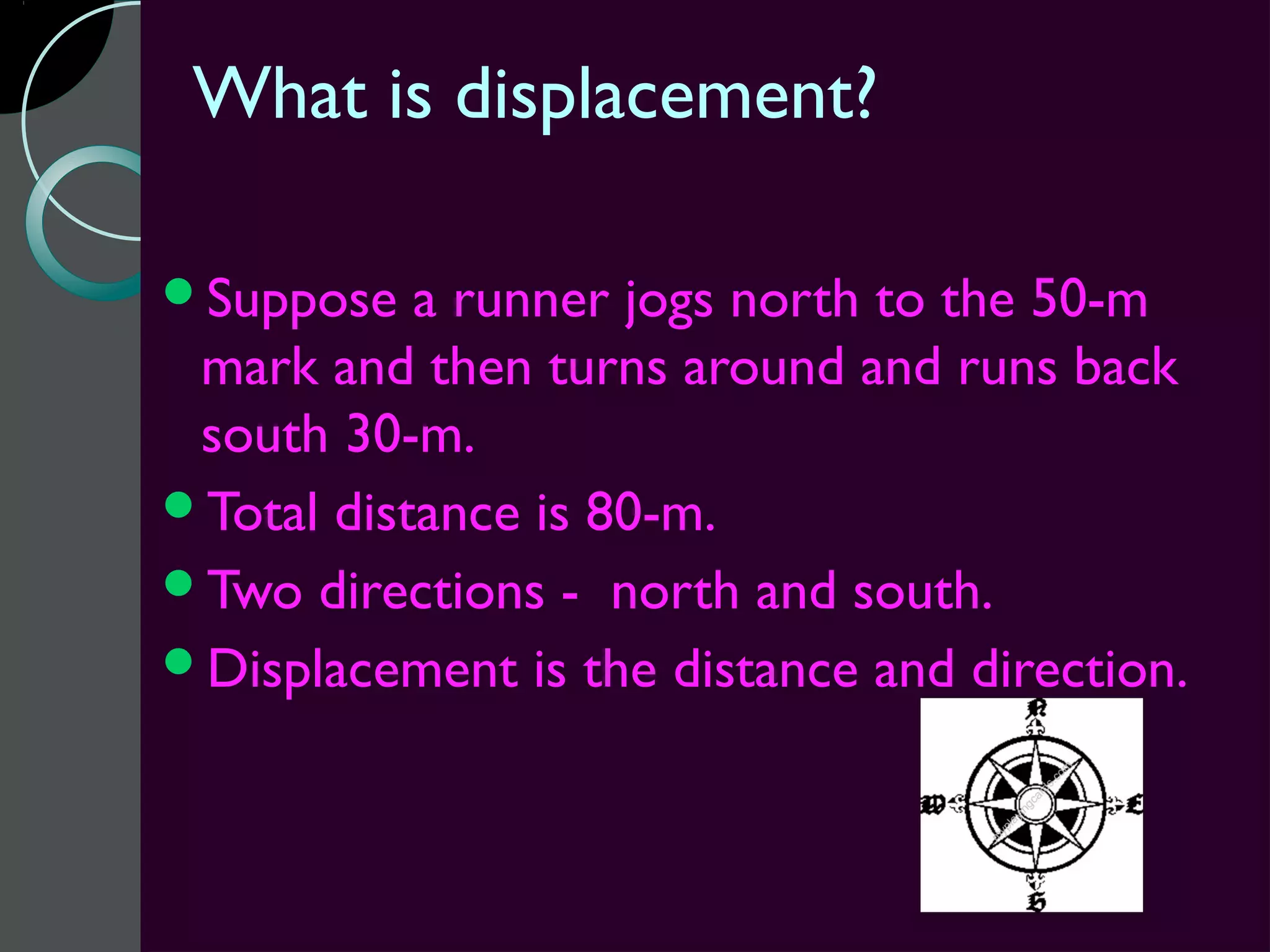 What is displacement?

Suppose   a runner jogs north to the 50-m
 mark and then turns around and runs back
 south 30-m.
Total distance is 80-m.
Two directions - north and south.
Displacement is the distance and direction.
 