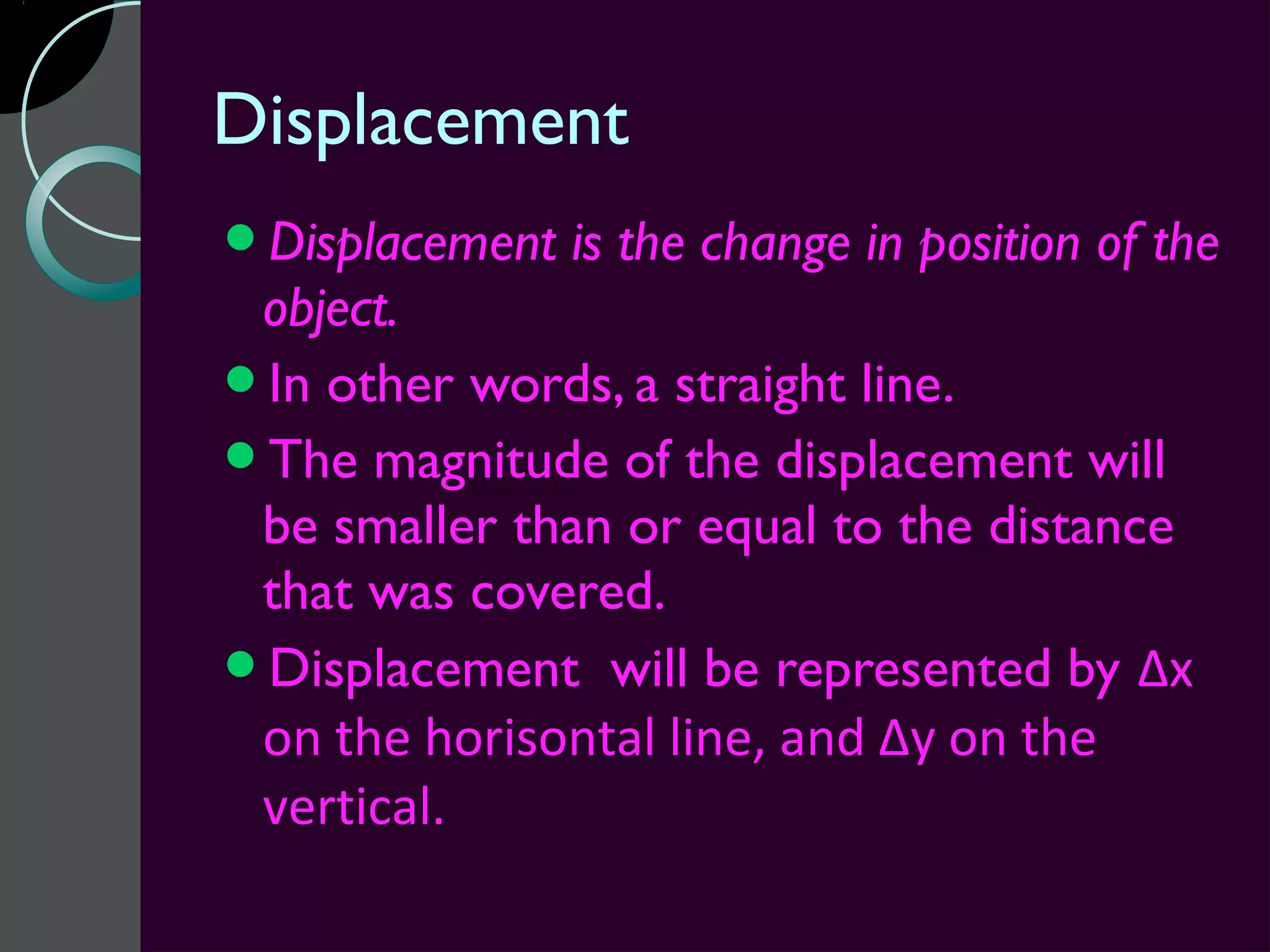 Displacement
Displacement   is the change in position of the
 object.
In other words, a straight line.
The magnitude of the displacement will
 be smaller than or equal to the distance
 that was covered.
Displacement will be represented by Δx
 on the horisontal line, and Δy on the
 vertical.
 