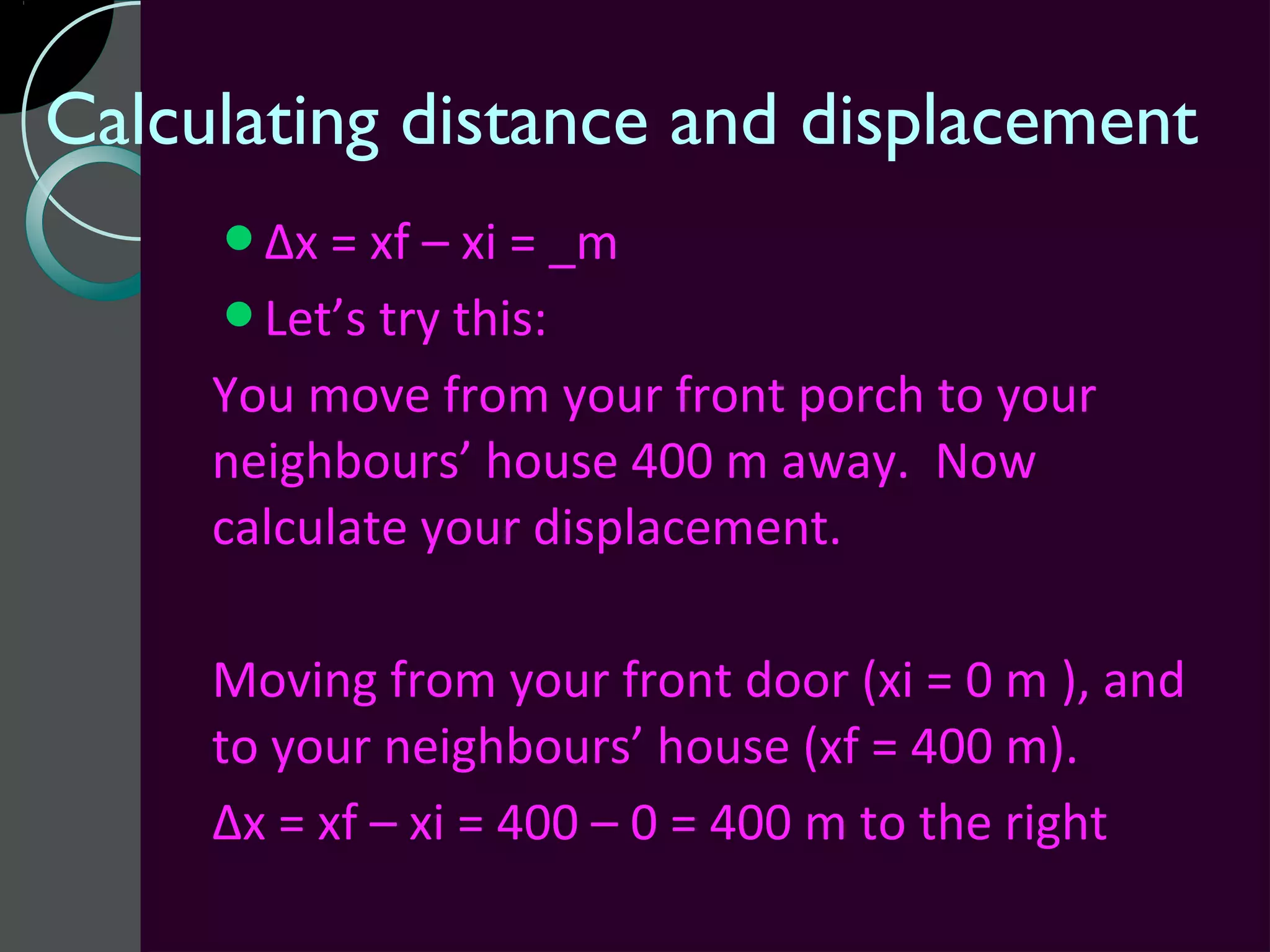 Calculating distance and displacement
     Δx = xf – xi = _m
     Let’s try this:
     You move from your front porch to your
     neighbours’ house 400 m away. Now
     calculate your displacement.

     Moving from your front door (xi = 0 m ), and
     to your neighbours’ house (xf = 400 m).
     Δx = xf – xi = 400 – 0 = 400 m to the right
 