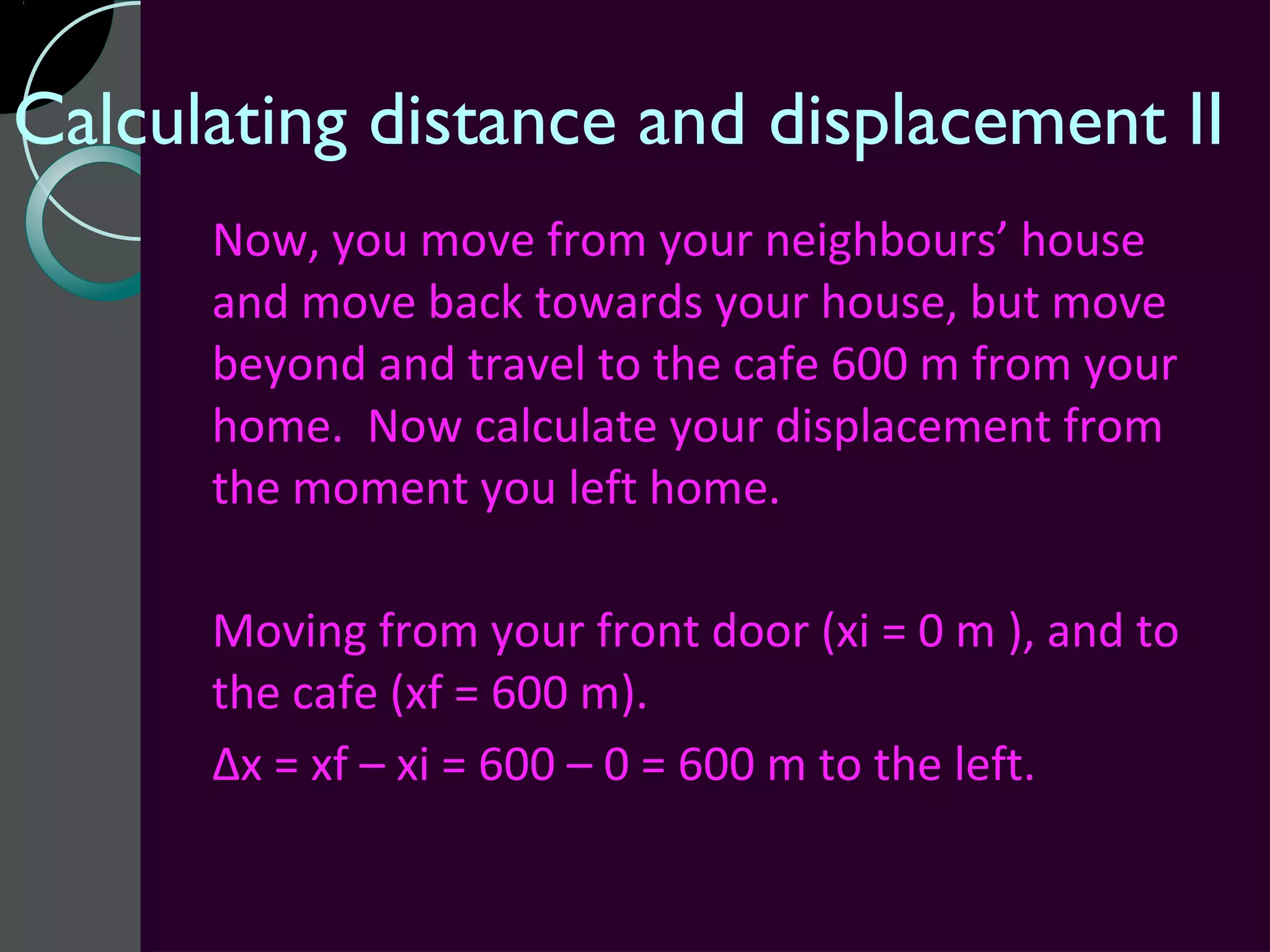Calculating distance and displacement II
      Now, you move from your neighbours’ house
      and move back towards your house, but move
      beyond and travel to the cafe 600 m from your
      home. Now calculate your displacement from
      the moment you left home.

      Moving from your front door (xi = 0 m ), and to
      the cafe (xf = 600 m).
      Δx = xf – xi = 600 – 0 = 600 m to the left.
 