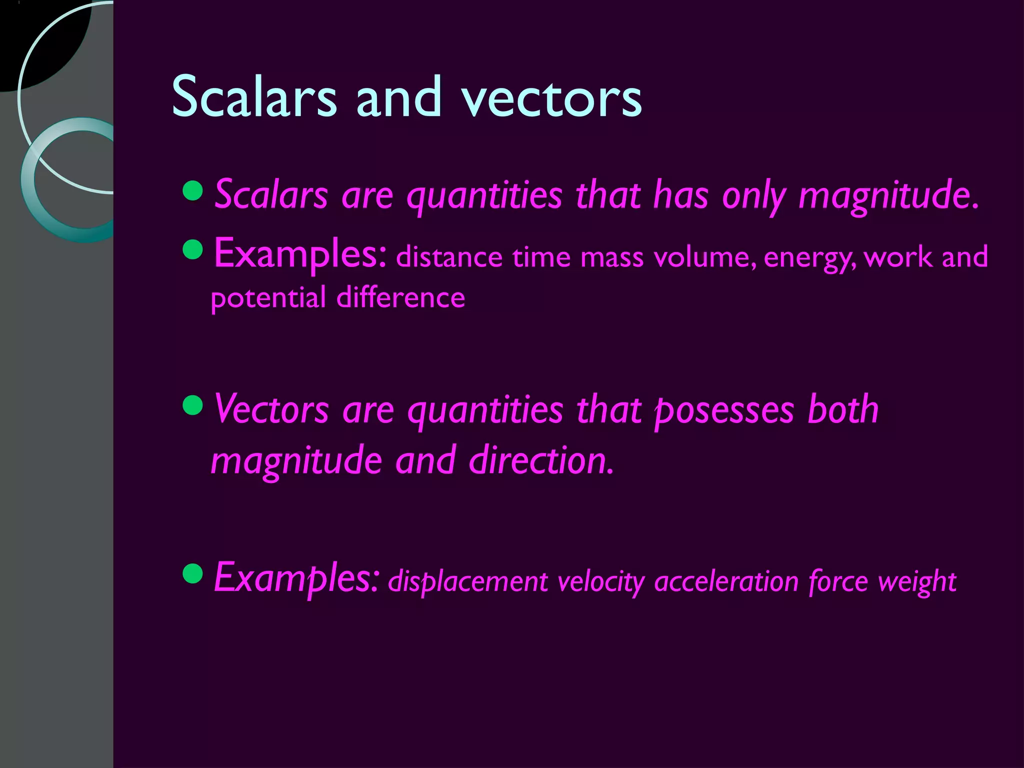 Scalars and vectors
Scalars
       are quantities that has only magnitude.
Examples: distance time mass volume, energy, work and
  potential difference


Vectors are quantities that posesses both
  magnitude and direction.

Examples: displacement velocity acceleration force weight
 