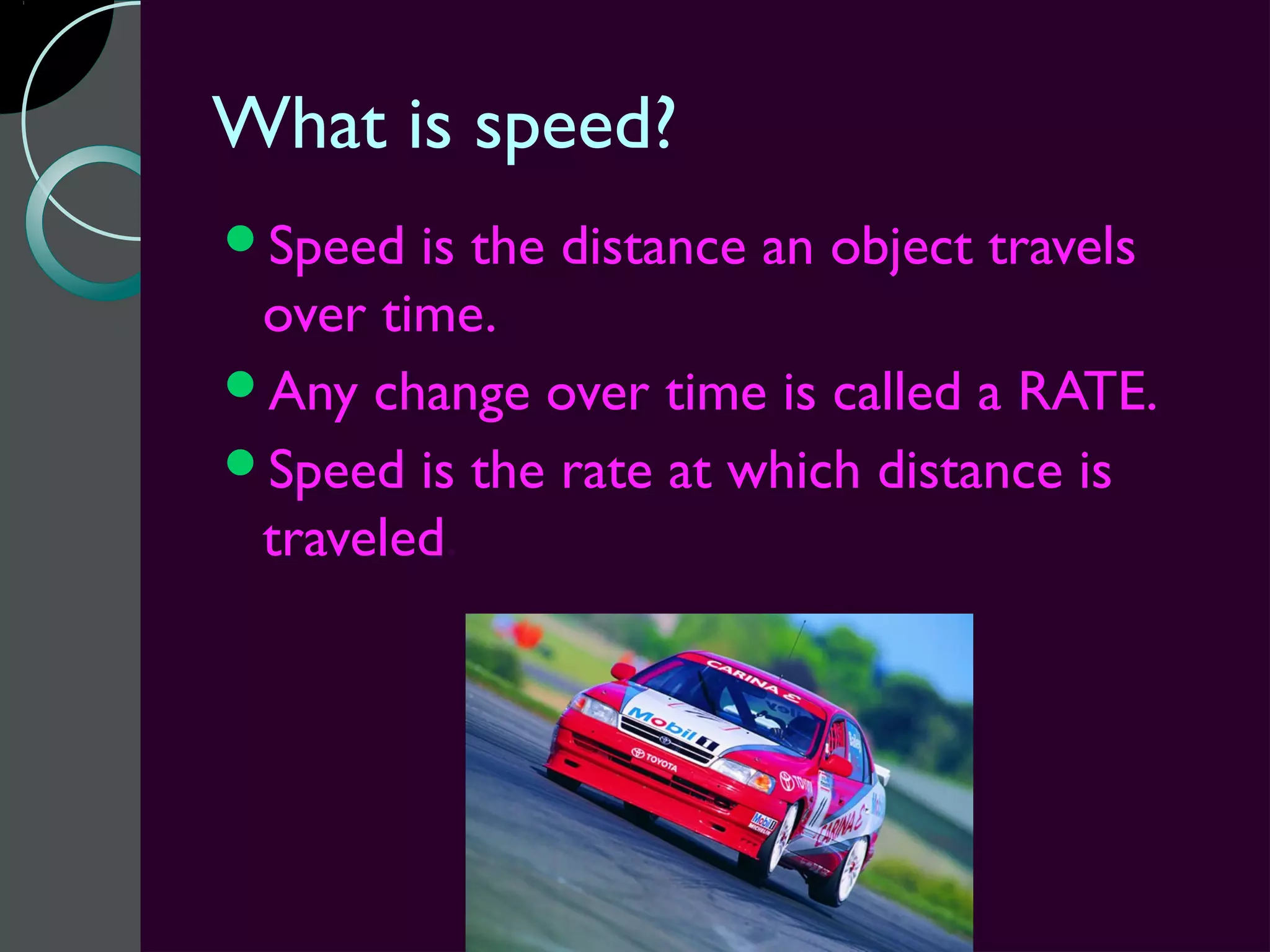 What is speed?
Speed  is the distance an object travels
 over time.
Any change over time is called a RATE.
Speed is the rate at which distance is
 traveled.
 