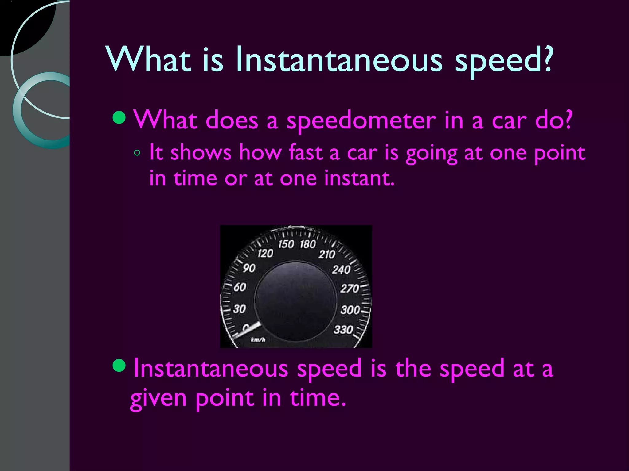 What is Instantaneous speed?
What   does a speedometer in a car do?
 ◦ It shows how fast a car is going at one point
   in time or at one instant.




Instantaneous   speed is the speed at a
 given point in time.
 