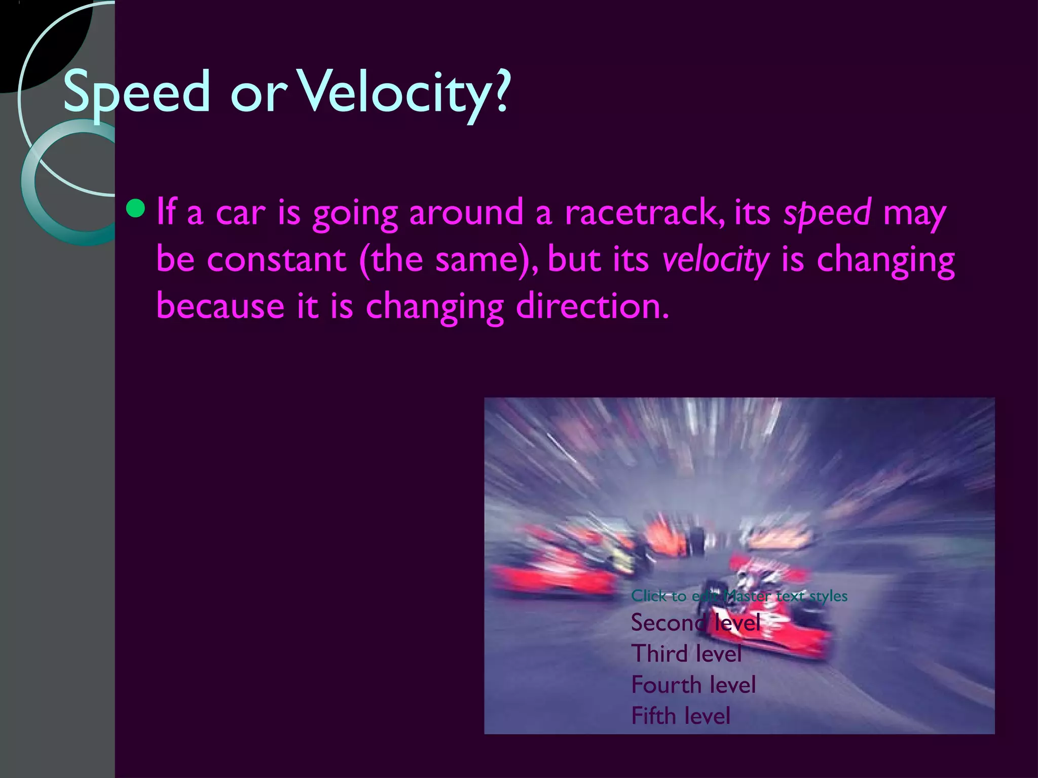 Speed or Velocity?
  Ifa car is going around a racetrack, its speed may
   be constant (the same), but its velocity is changing
   because it is changing direction.




                                 Click to edit Master text styles
                                 Second level
                                 Third level
                                 Fourth level
                                 Fifth level
 
