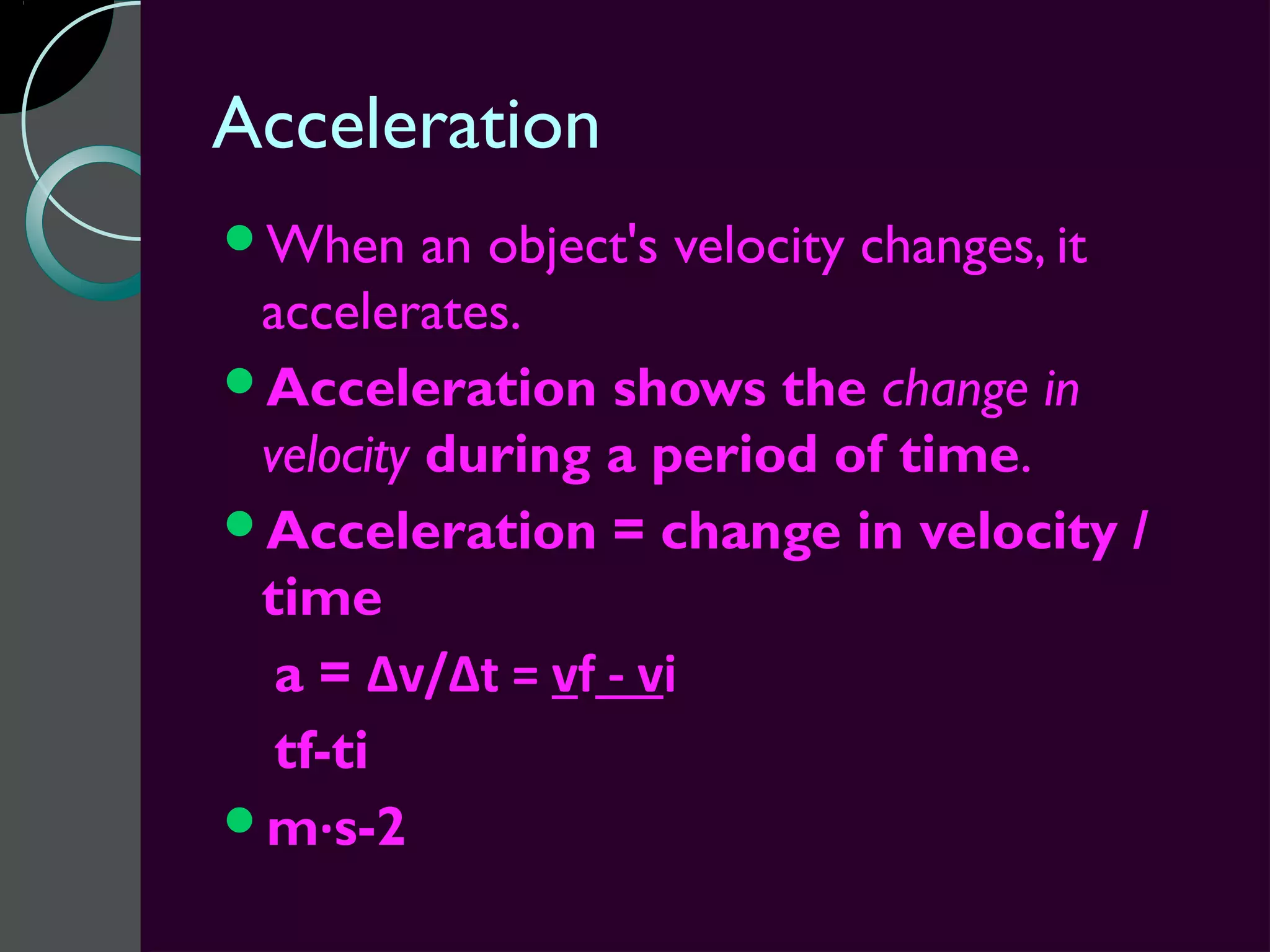 Acceleration
When     an object's velocity changes, it
 accelerates.
Acceleration shows the change in
 velocity during a period of time.
Acceleration = change in velocity /
 time
  a = Δv/Δt = vf - vi
  tf-ti
m·s-2
 
