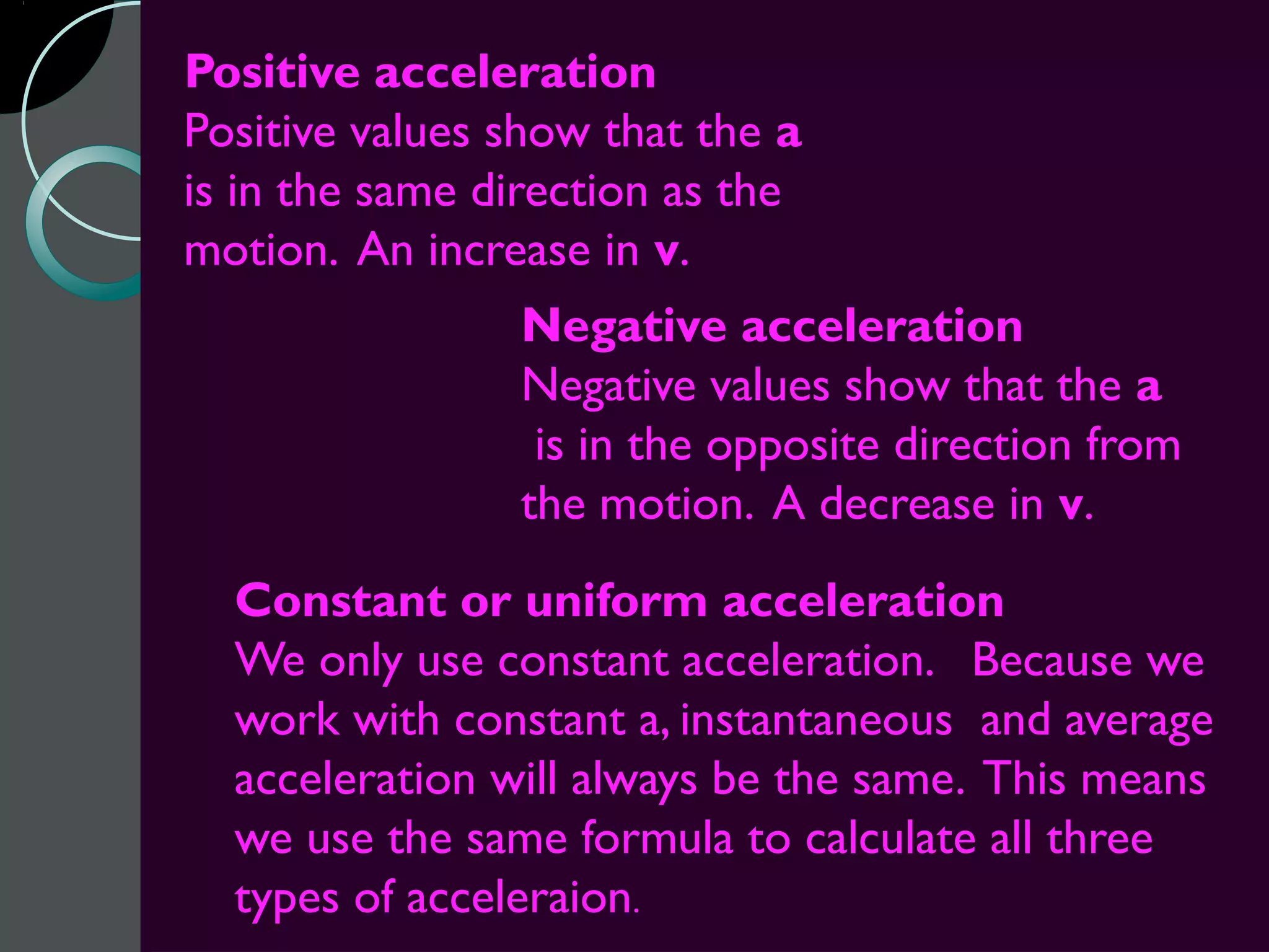 Positive acceleration
Positive values show that the a
is in the same direction as the
motion. An increase in v.
                Negative acceleration
                Negative values show that the a
                 is in the opposite direction from
                the motion. A decrease in v.
  Constant or uniform acceleration
  We only use constant acceleration. Because we
  work with constant a, instantaneous and average
  acceleration will always be the same. This means
  we use the same formula to calculate all three
  types of acceleraion.
 