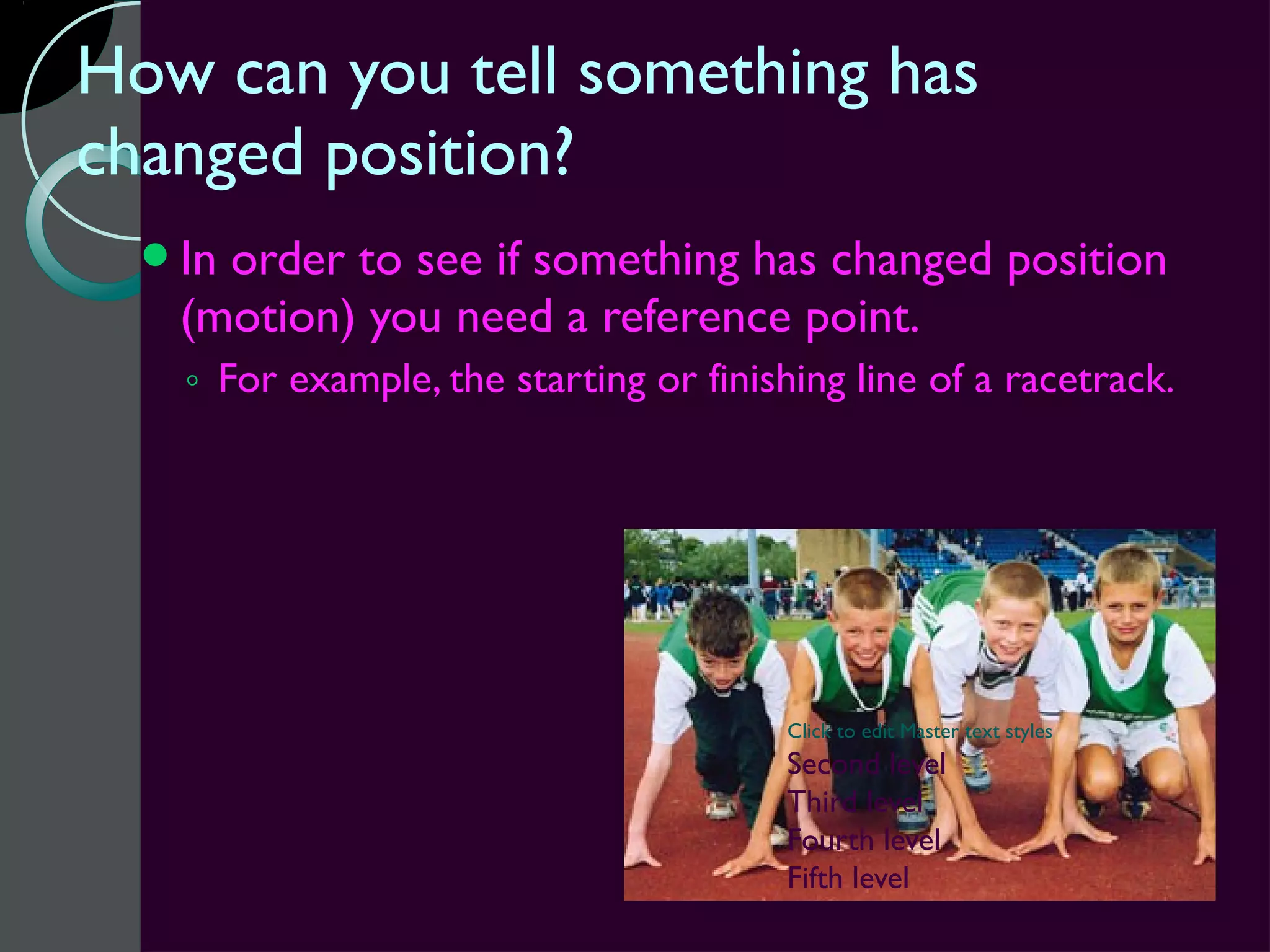 How can you tell something has
changed position?
  Inorder to see if something has changed position
   (motion) you need a reference point.
   ◦ For example, the starting or finishing line of a racetrack.




                                        Click to edit Master text styles
                                        Second level
                                        Third level
                                        Fourth level
                                        Fifth level
 