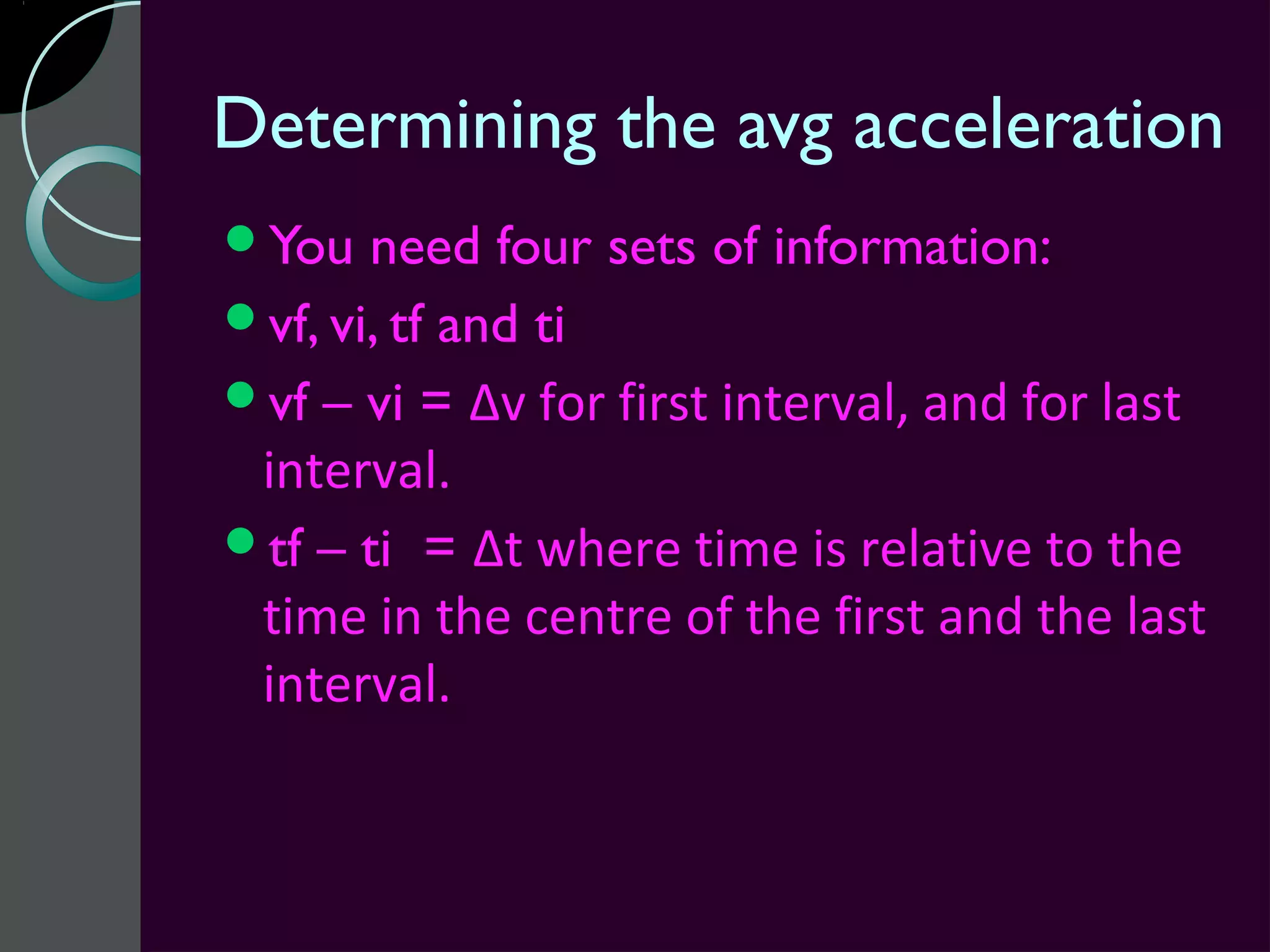 Determining the avg acceleration
You   need four sets of information:
vf, vi, tf and ti
vf – vi = Δv for first interval, and for last
 interval.
tf – ti = Δt where time is relative to the
 time in the centre of the first and the last
 interval.
 