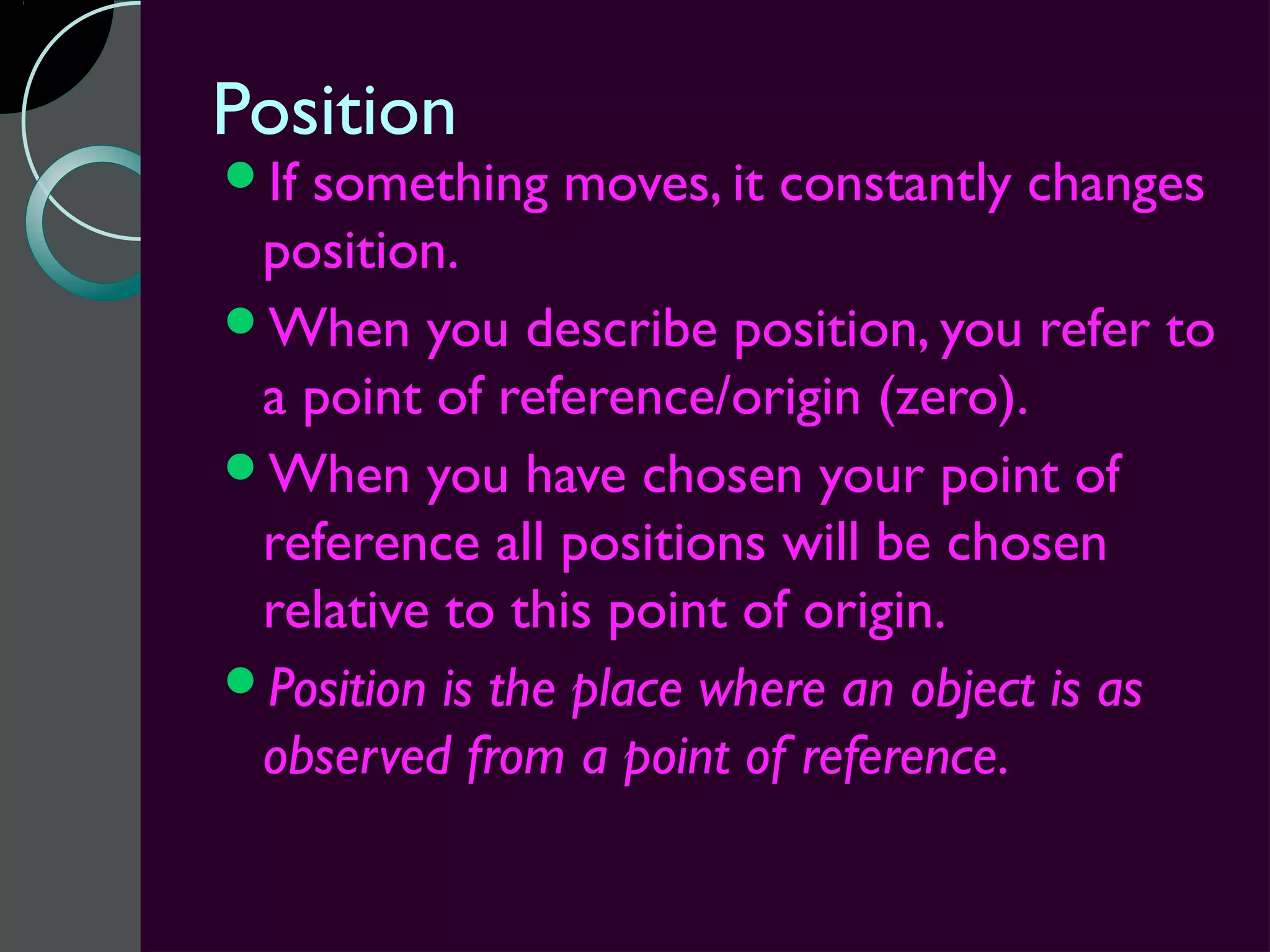 Position
Ifsomething moves, it constantly changes
 position.
When you describe position, you refer to
 a point of reference/origin (zero).
When you have chosen your point of
 reference all positions will be chosen
 relative to this point of origin.
Position is the place where an object is as
 observed from a point of reference.
 