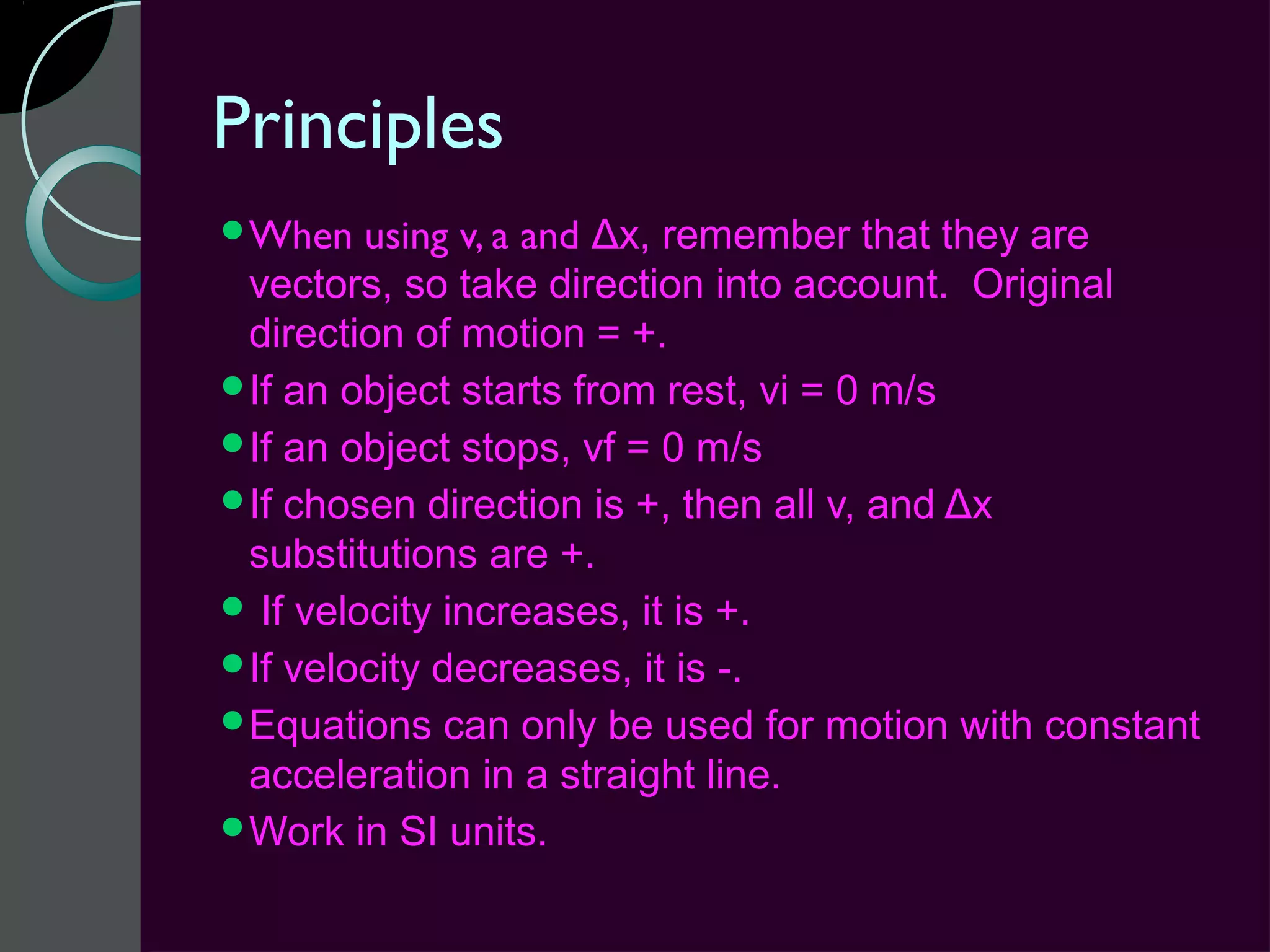 Principles
When    using v, a and Δx, remember that they are
 vectors, so take direction into account. Original
 direction of motion = +.
If an object starts from rest, vi = 0 m/s
If an object stops, vf = 0 m/s
If chosen direction is +, then all v, and Δx
 substitutions are +.
 If velocity increases, it is +.
If velocity decreases, it is -.
Equations can only be used for motion with constant
 acceleration in a straight line.
Work in SI units.
 