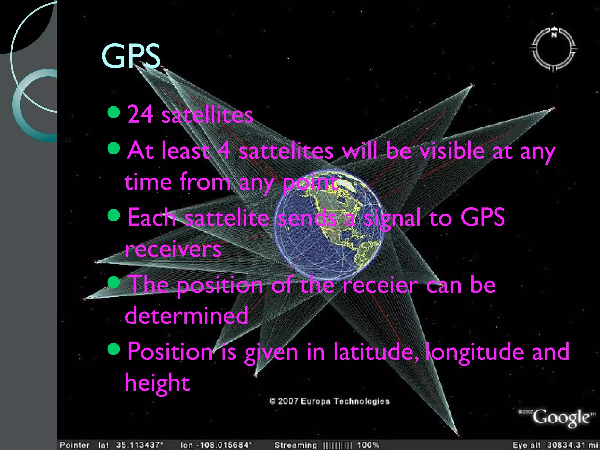 GPS
24 satellites
At least 4 sattelites will be visible at any
 time from any point
Each sattelite sends a signal to GPS
 receivers
The position of the receier can be
 determined
Position is given in latitude, longitude and
 height
 