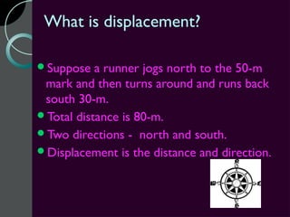 What is displacement?

Suppose   a runner jogs north to the 50-m
 mark and then turns around and runs back
 south 30-m.
Total distance is 80-m.
Two directions - north and south.
Displacement is the distance and direction.
 