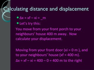 Calculating distance and displacement
     Δx = xf – xi = _m
     Let’s try this:
     You move from your front porch to your
     neighbours’ house 400 m away. Now
     calculate your displacement.

     Moving from your front door (xi = 0 m ), and
     to your neighbours’ house (xf = 400 m).
     Δx = xf – xi = 400 – 0 = 400 m to the right
 