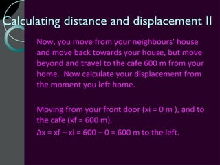 Calculating distance and displacement II
      Now, you move from your neighbours’ house
      and move back towards your house, but move
      beyond and travel to the cafe 600 m from your
      home. Now calculate your displacement from
      the moment you left home.

      Moving from your front door (xi = 0 m ), and to
      the cafe (xf = 600 m).
      Δx = xf – xi = 600 – 0 = 600 m to the left.
 