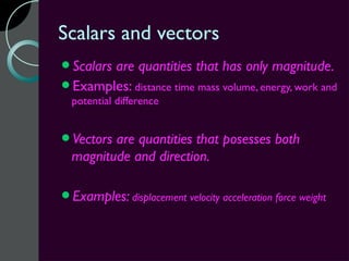 Scalars and vectors
Scalars
       are quantities that has only magnitude.
Examples: distance time mass volume, energy, work and
  potential difference


Vectors are quantities that posesses both
  magnitude and direction.

Examples: displacement velocity acceleration force weight
 