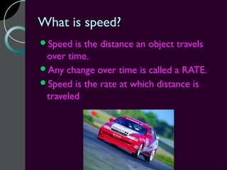 What is speed?
Speed  is the distance an object travels
 over time.
Any change over time is called a RATE.
Speed is the rate at which distance is
 traveled.
 