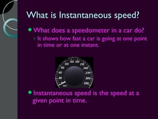 What is Instantaneous speed?
What   does a speedometer in a car do?
 ◦ It shows how fast a car is going at one point
   in time or at one instant.




Instantaneous   speed is the speed at a
 given point in time.
 