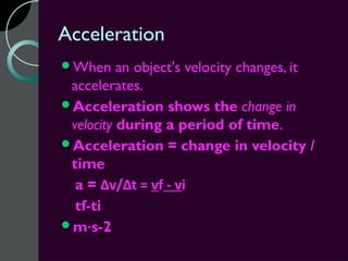Acceleration
When     an object's velocity changes, it
 accelerates.
Acceleration shows the change in
 velocity during a period of time.
Acceleration = change in velocity /
 time
  a = Δv/Δt = vf - vi
  tf-ti
m·s-2
 