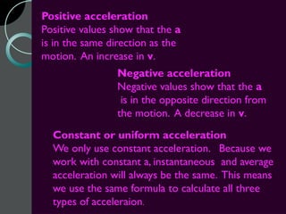 Positive acceleration
Positive values show that the a
is in the same direction as the
motion. An increase in v.
                Negative acceleration
                Negative values show that the a
                 is in the opposite direction from
                the motion. A decrease in v.
  Constant or uniform acceleration
  We only use constant acceleration. Because we
  work with constant a, instantaneous and average
  acceleration will always be the same. This means
  we use the same formula to calculate all three
  types of acceleraion.
 