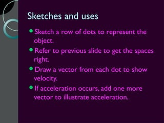 Sketches and uses
Sketch   a row of dots to represent the
 object.
Refer to previous slide to get the spaces
 right.
Draw a vector from each dot to show
 velocity.
If acceleration occurs, add one more
 vector to illustrate acceleration.
 