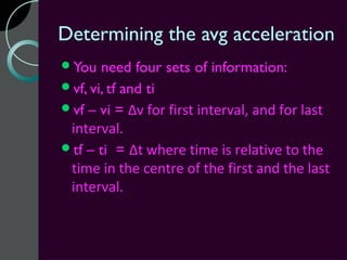 Determining the avg acceleration
You   need four sets of information:
vf, vi, tf and ti
vf – vi = Δv for first interval, and for last
 interval.
tf – ti = Δt where time is relative to the
 time in the centre of the first and the last
 interval.
 
