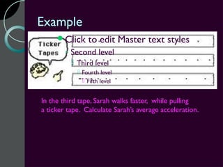 Example
     Click     to edit Master text styles
        ◦ Second level
           Third level
             Fourth level
               Fifth level


In the third tape, Sarah walks faster, while pulling
a ticker tape. Calculate Sarah’s average acceleration.
 