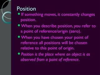 Position
Ifsomething moves, it constantly changes
 position.
When you describe position, you refer to
 a point of reference/origin (zero).
When you have chosen your point of
 reference all positions will be chosen
 relative to this point of origin.
Position is the place where an object is as
 observed from a point of reference.
 