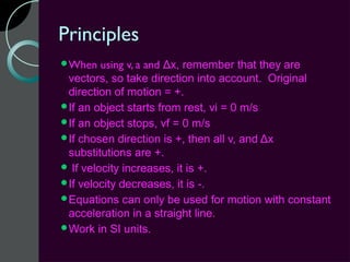 Principles
When    using v, a and Δx, remember that they are
 vectors, so take direction into account. Original
 direction of motion = +.
If an object starts from rest, vi = 0 m/s
If an object stops, vf = 0 m/s
If chosen direction is +, then all v, and Δx
 substitutions are +.
 If velocity increases, it is +.
If velocity decreases, it is -.
Equations can only be used for motion with constant
 acceleration in a straight line.
Work in SI units.
 