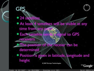 GPS
24 satellites
At least 4 sattelites will be visible at any
 time from any point
Each sattelite sends a signal to GPS
 receivers
The position of the receier can be
 determined
Position is given in latitude, longitude and
 height
 