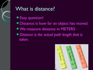 What is distance?
Easy question!
Distance is how far an object has moved.
We measure distance in METERS!
Distance is the actual path length that is
 taken.
 