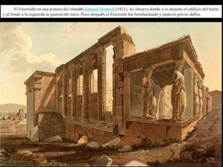El Erecteión en una pintura del irlandés Edward Dodwell (1821). Se observa detrás a la derecha el edificio del harén,
y al fondo a la izquierda la guarnición turca. Poco después el Erecteión fue bombardeado y padeció graves daños.
 