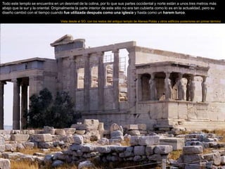 Todo este templo se encuentra en un desnivel de la colina, por lo que sus partes occidental y norte están a unos tres metros más
abajo que la sur y la oriental. Originalmente la parte interior de este sitio no era tan cubierta como lo es en la actualidad, pero su
diseño cambió con el tiempo cuando fue utilizada después como una iglesia y hasta como un harem turco.
Vista desde el SO, con los restos del antiguo templo de Atenea Poliás y otros edificios posteriores en primer término
 