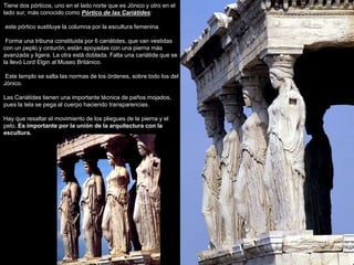 Tiene dos pórticos, uno en el lado norte que es Jónico y otro en el
lado sur, más conocido como Pórtico de las Cariátides:
este pórtico sustituye la columna por la escultura femenina.
Forma una tribuna constituida por 6 cariátides, que van vestidas
con un peplo y cinturón, están apoyadas con una pierna más
avanzada y ligera. La otra está doblada. Falta una cariátide que se
la llevó Lord Elgin al Museo Británico.
Este templo se salta las normas de los órdenes, sobre todo los del
Jónico.
Las Cariátides tienen una importante técnica de paños mojados,
pues la tela se pega al cuerpo haciendo transparencias.
Hay que resaltar el movimiento de los pliegues de la pierna y el
pelo. Es importante por la unión de la arquitectura con la
escultura.
 