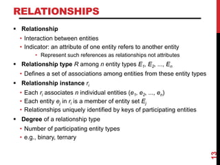 RELATIONSHIPS
 Relationship
• Interaction between entities
• Indicator: an attribute of one entity refers to another entity
• Represent such references as relationships not attributes
 Relationship type R among n entity types E1, E2, ..., En
• Defines a set of associations among entities from these entity types
 Relationship instance ri
• Each ri associates n individual entities (e1, e2, ..., en)
• Each entity ej in ri is a member of entity set Ej
• Relationships uniquely identified by keys of participating entities
 Degree of a relationship type
• Number of participating entity types
• e.g., binary, ternary
13
 