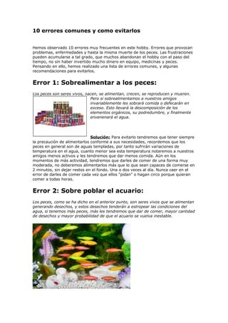 10 errores comunes y como evitarlos
Hemos observado 10 errores muy frecuentes en este hobby. Errores que provocan
problemas, enfermedades y hasta la misma muerte de los peces. Las frustraciones
pueden acumularse a tal grado, que muchos abandonan el hobby con el paso del
tiempo, no sin haber invertido mucho dinero en equipo, medicinas y peces.
Pensando en ello, hemos realizado una lista de errores comunes, y algunas
recomendaciones para evitarlos.
Error 1: Sobrealimentar a los peces:
Los peces son seres vivos, nacen, se alimentan, crecen, se reproducen y mueren.
Pero si sobrealimentamos a nuestros amigos
invariablemente les sobrará comida o defecarán en
exceso. Esto llevará la descomposición de los
elementos orgánicos, su podredumbre, y finalmente
envenenará el agua.
Solución: Para evitarlo tendremos que tener siempre
la precaución de alimentarlos conforme a sus necesidades, recordemos que los
peces en general son de aguas templadas, por tanto sufrirán variaciones de
temperatura en el agua, cuanto menor sea esta temperatura notaremos a nuestros
amigos menos activos y les tendremos que dar menos comida. Aún en los
momentos de más actividad, tendremos que darles de comer de una forma muy
moderada, no deberemos alimentarlos más que lo que sean capaces de comerse en
2 minutos, sin dejar restos en el fondo. Una o dos veces al día. Nunca caer en el
error de darles de comer cada vez que ellos "pidan" o hagan circo porque quieran
comer a todas horas.
Error 2: Sobre poblar el acuario:
Los peces, como se ha dicho en el anterior punto, son seres vivos que se alimentan
generando desechos, y estos desechos tenderán a estropear las condiciones del
agua, si tenemos más peces, más les tendremos que dar de comer, mayor cantidad
de desechos y mayor probabilidad de que el acuario se vuelva inestable.
 