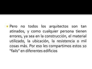  Pero no todos los arquitectos son tan
atinados, y como cualquier persona tienen
errores, ya sea en la construcción, el material
utilizado, la ubicación, la resistencia o mil
cosas más. Por eso les compartimos estos 10
“fails” en diferentes edificios
 