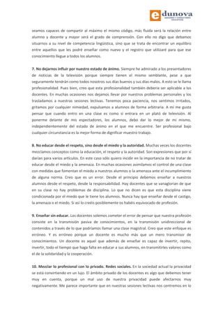 seamos capaces de compartir al máximo el mismo código, más fluida será la relación entre
alumno y docente y mayor será el grado de comprensión. Con ello no digo que debamos
situarnos a su nivel de competencia lingüística, sino que se trata de encontrar un equilibro
entre aquellos que les podré enseñar como nuevo y el registro que utilizaré para que ese
conocimiento llegue a todos los alumnos.
7. No dejarnos influir por nuestro estado de ánimo. Siempre he admirado a los presentadores
de noticias de la televisión porque siempre tienen el mismo semblante, pese a que
seguramente tendrán como todos nosotros sus días buenos y sus días malos. A esto se le llama
profesionalidad. Pues bien, creo que esta profesionalidad también debería ser aplicable a los
docentes. En muchas ocasiones nos dejamos llevar por nuestros problemas personales y los
trasladamos a nuestras sesiones lectivas. Tenemos poca paciencia, nos sentimos irritados,
gritamos por cualquier nimiedad, expulsamos a alumnos de forma arbitraria. A mí me gusta
pensar que cuando entro en una clase es como si entrara en un plató de televisión. Al
ponerme delante de mis espectadores, los alumnos, debo dar lo mejor de mí mismo,
independientemente del estado de ánimo en el que me encuentre. Ser profesional bajo
cualquier circunstancia es la mejor forma de dignificar muestro trabajo.
8. No educar desde el respeto, sino desde el miedo y la autoridad. Muchas veces los docentes
mezclamos conceptos como la educación, el respeto y la autoridad. Son expresiones que por sí
darían para varios artículos. En este caso sólo quiero incidir en la importancia de no tratar de
educar desde el miedo y la amenaza. En muchas ocasiones asimilamos el control de una clase
con medidas que fomentan el miedo a nuestros alumnos o la amenaza ante el incumplimiento
de alguna norma. Creo que es un error. Desde el principio debemos enseñar a nuestros
alumnos desde el respeto, desde la responsabilidad. Hay docentes que se vanaglorian de que
en su clase no hay problemas de disciplina. Lo que no dicen es que esta disciplina viene
condicionada por el miedo que le tiene los alumnos. Nunca hay que enseñar desde el castigo,
la amenaza o el miedo. Si así lo creéis posiblemente os habéis equivocado de profesión.
9. Enseñar sin educar. Los docentes solemos cometer el error de pensar que nuestra profesión
consiste en la transmisión pasiva de conocimientos, en la transmisión unidireccional de
contenidos a través de lo que podríamos llamar una clase magistral. Creo que este enfoque es
erróneo. Y es erróneo porque un docente es mucho más que un mero transmisor de
conocimientos. Un docente es aquel que además de enseñar es capaz de invertir, repito,
invertir, todo el tiempo que haga falta en educar a sus alumnos, en transmitirles valores como
el de la solidaridad y la cooperación.
10. Mezclar lo profesional con lo privado. Redes sociales. En la sociedad actual la privacidad
se está convirtiendo en un lujo. El ámbito privado de los docentes es algo que debemos tener
muy en cuenta, porque un mal uso de nuestra privacidad puede afectarnos muy
negativamente. Me parece importante que en nuestras sesiones lectivas nos centremos en lo
 