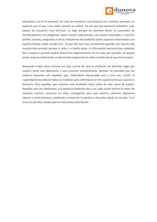 educativo y no en lo personal. Se trata de mantener una distancia con nuestros alumnos, en
especial, por lo que a las redes sociales se refiere. De ahí que sea necesario mantener unas
pautas de actuación muy estrictas. Lo digo porque los alumnos tienen la costumbre de
bombardearnos con preguntas sobre nuestra vida privada, nos envían solicitudes a nuestros
perfiles sociales, preguntan a otros compañeros de profesión sobre aspectos relacionados con
nuestra familia, edad, estado civil… Es por ello que creo conveniente guardar con mucho celo
nuestra vida privada, porque a corto o a medio plazo, la información personal que podamos
dar a nuestros alumnos podría afectarnos negativamente. En mi caso, por ejemplo, no acepto
jamás ninguna solicitud de un alumno de ninguna de las redes sociales de las que formo parte.
Revisando todos estos errores me doy cuenta de que la profesión de docente exige por
nuestra parte una dedicación y una vocación extraordinaria. Siempre he pensado que los
mejores docentes son aquellos que, habiéndose equivocado una y otra vez, tienen la
capacidad de levantarse todas las mañanas para enfrentarse al reto apasionante que supone la
docencia. Para aquellos que amamos esta profesión tiene tanto de reto como de pasión.
Aquellos que nos dedicamos a la docencia debemos dar a en cada sesión lectiva lo mejor de
nosotros mismos, vaciarnos en clase, entregarnos para que nuestros alumnos adquieran
valores y conocimientos, enseñarles a través de la palabra y educarles desde el corazón. Si tú
eres uno de ellos, desde aquí mi más sincera felicitación.
 