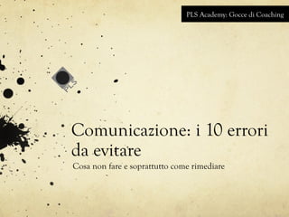 PLS Academy: Gocce di Coaching 
Comunicazione: i 10 errori 
da evitare 
Cosa non fare e soprattutto come rimediare 
 
