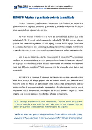 Os 10 maiores erros dos iniciantes em concursos públicos
www.TudoSobreConcursos.com -Maior portal gratuito sobreconcursos públicos
ERRO Nº 6: Priorizar a quantidade ao invés da qualidade
Um erro comum da grande maioria das pessoas quando começa a se preparar
para concursos é se preocupar com a quantidade, quantidade de horas de estudo por
dia e quantidade de páginas lidas por dia.
As vezes recebo comentários e e-mails de concursandos dizendo que estão
estudando 8, 10, 12 ou até mais horas por dia, ou lendo 50, 100, 200 ou mais páginas
por dia. Eles se sentem orgulhosos por isso e perguntam se nós da equipe Tudo Sobre
Concursos achamos que eles vão ser aprovados pela incrível dedicação, normalmente
o que eles esperam é um sonoro parabéns para motivarem-se mais a continuar assim.
Mas o que eu costumo perguntar nesses casos é o seguinte: Você consegue
me fazer um resumo detalhado sobre o que aprendeu sobre em todas essas páginas?
Se eu pegar esse material que você estudou e elaborasse um simulado, você acertaria
mais que 90% das questões? Você consegue me dar uma aula sobre tudo o que
aprendeu?
Normalmente a resposta é não para as 3 perguntas, ou seja, não valeu nada
todo esse esforço, foi tempo jogado fora. O cérebro humano não funciona desta
maneira como se fosse um computador onde pudéssemos simplesmente estocar
asinformações, é necessário entender os conceitos, não adianta tentar decorar tudo, é
impossível. Foque na qualidade, não importa se estudou apenas 1 página ou 1 hora,
importa se o conceito estudado foi entendido e fixado corretamente.
DICA: Esqueça a quantidade e foque na qualidade, 1 hora de estudo em que você
consegue assimilar o que aprendeu vale muito mais do que diversas horas de
estudo em que você se esquecerá da matéria logo no dia seguinte.
"O destino não é uma questão de oportunidade. É uma questão de escolha. Não é
algo para se ficar esperando, é algo a ser conquistado." William Jennings Bryan
Os 10 maiores erros dos iniciantes em concursos públicos
© Tudo Sobre Concursos -www.tudosobreconcursos.com -Página 10
 